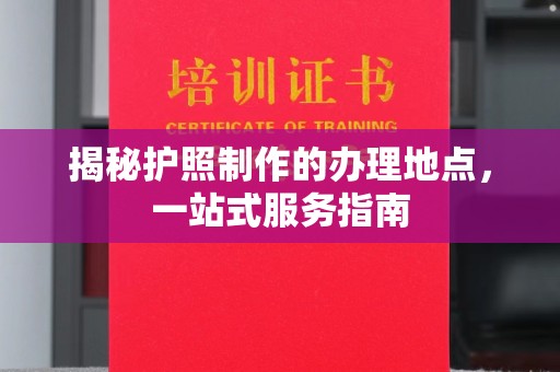 道孚揭秘护照制作的办理地点，一站式服务指南